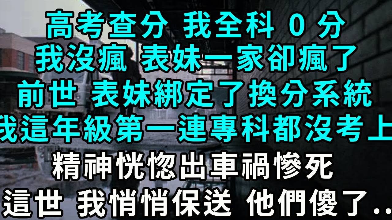 高考查分，我全科 0 分，我沒瘋，表妹一家卻瘋了。前世 表妹綁定了換分系統，我這年級第一連專科都沒考上，精神恍惚出車禍慘死，這世 我悄悄保送 他們傻了...
