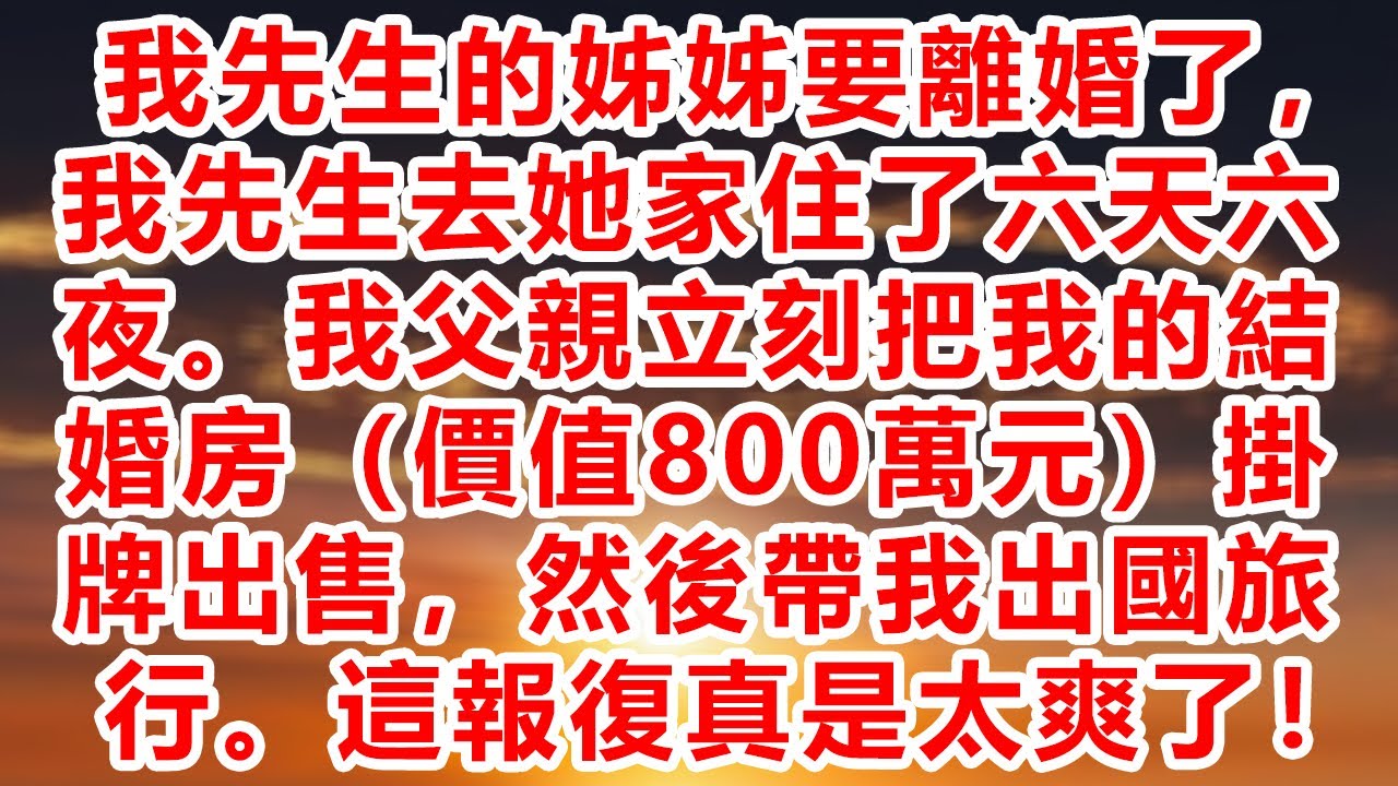 我先生的姊姊要離婚了，我先生去她家住了六天六夜。我父親立刻把我的結婚房（價值800萬元）掛牌出售，然後帶我出國旅行。這報復真是太爽了！