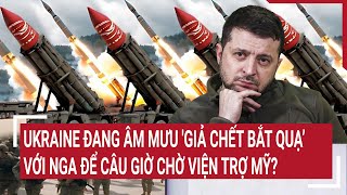 Điểm nóng thế giới: Ukraine âm mưu 'giả chết bắt quạ’ với Nga để câu giờ chờ viện trợ Mỹ?