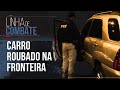 CRIMINOSOS TENTAM ATRAVESSAR CARRO ROUBADO NA FRONTEIRA | LINHA DE COMBATE EP.11 | 1º TEMP