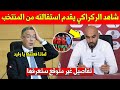 عاجل وليد الركراكي يقدم استقالته من تدريب المنتخب المغربي رسميا شاهد تفاصيل غير متوقعة 