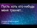 Интимная история. Пусть хоть кто-нибудь меня трахнет...