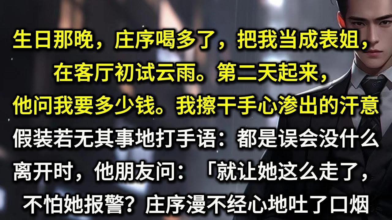 生日那晚，庄序喝多了，把我当成表姐，在客厅初试云雨。第二天起来，他问我要多少钱。我擦干手心渗出的汗意，假装若无其事地打手语。「都是误会，没什么。」离开时，他朋友问：「就让她这么走了，不怕她报警？」