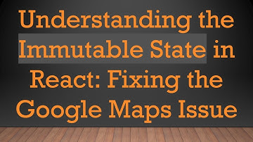Understanding the Immutable State in React: Fixing the Google Maps Issue