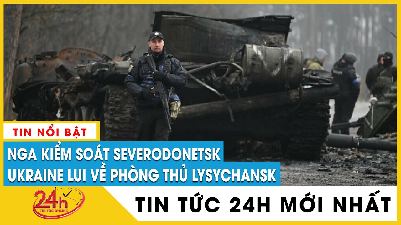 Tin Nga Ukraine mới nhất chiều 26/6 Nga chiếm thành công Severodonetsk,Ukraine lui về giữ Lysychansk