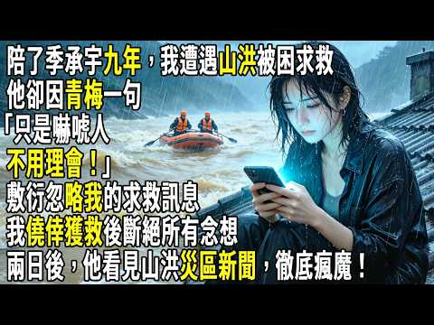 陪了季承宇九年，我遭遇山洪被困求救，他卻因青梅一句「只是嚇唬人，不用理會」，敷衍忽略我的求救訊息。我僥倖獲救後斷絕所有念想，兩日後，他看見山洪災區新聞，徹底瘋魔！#故事分享 #生活經驗 #情感