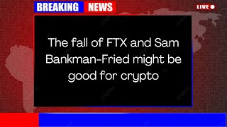 The fall of FTX and Sam Bankman Fried might be good for crypto