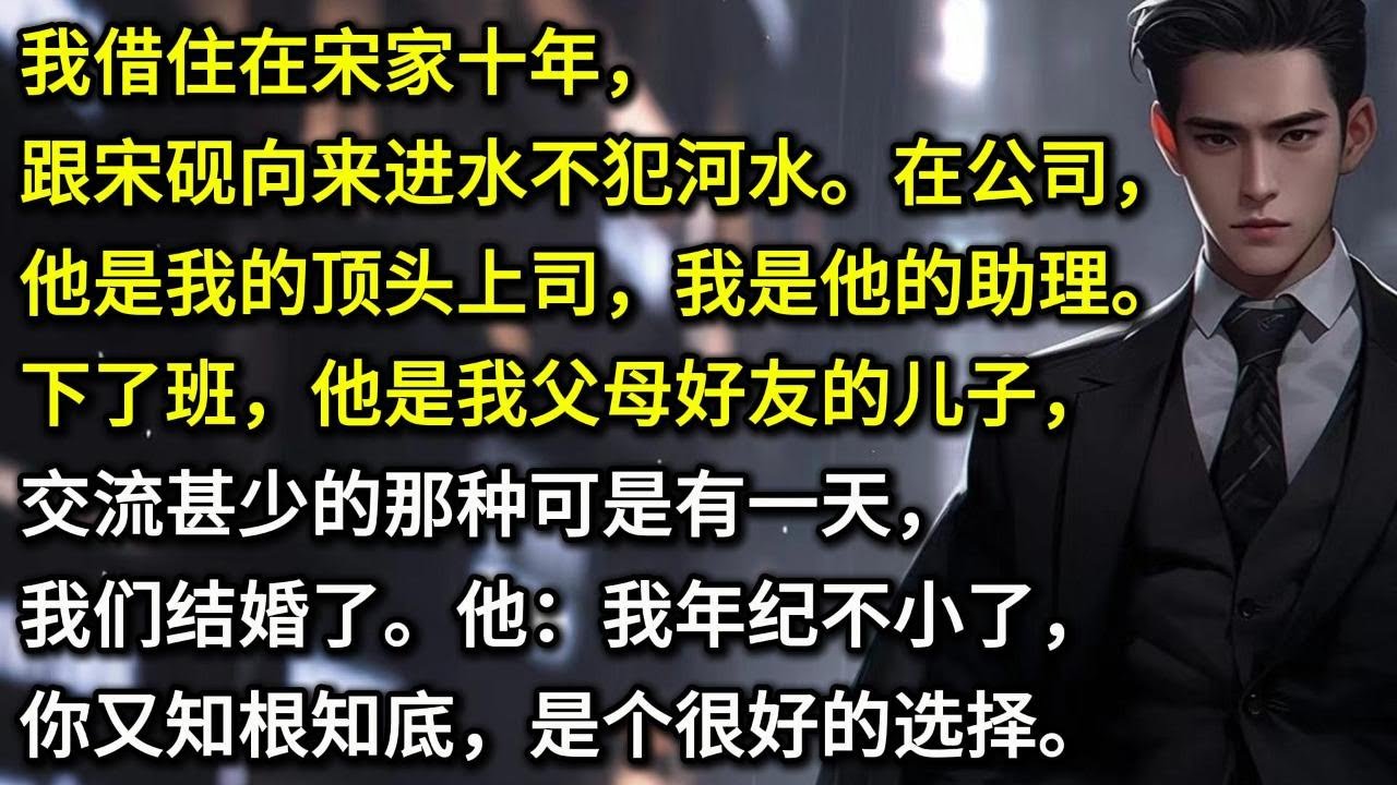 我借住在宋家十年，跟宋砚向来进水不犯河水。在公司他是我的顶头上司，我是他的助理之一。下了班，他是我父母好友的儿子，交流甚少的那种。可是有一天，我们结婚了。他：我年纪不小了，你又知根知底，是个很好的选择