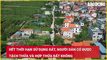 Hết thời hạn sử dụng đất, người dân có được tách thửa và hợp thửa đất không| Báo Lao Động