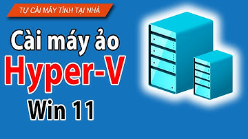 Cách cài máy Ảo Hyper-V trên Win 11 chi tiết từ A-Z
