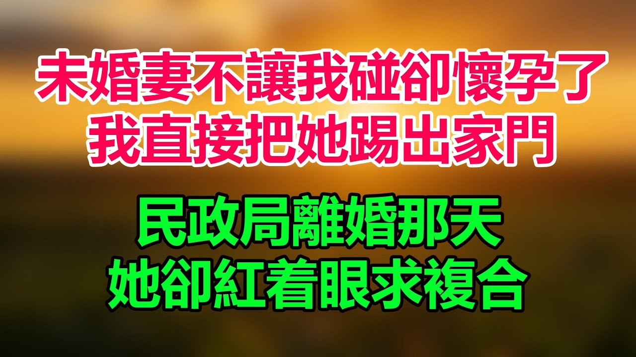 未婚妻不讓我碰卻懷孕了，我直接把她踢出家門，民政局離婚那天，她卻紅着眼求複合