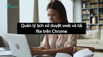 Bài 4: Quản lý lịch sử duyệt web và tải file trên Chrome
