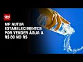 Água por R$ 80: MP autua estabelecimentos no RS | AGORA CNN