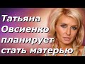 💥Татьяна Овсиенко планирует стать матерью