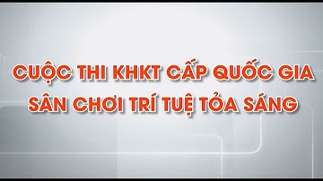 Cuộc thi KHKT cấp quốc gia: Sân chơi trí tuệ tỏa sáng