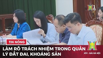Làm rõ trách nhiệm trong quản lý đất đai, khoáng sản | Tin tức mới nhất hôm nay