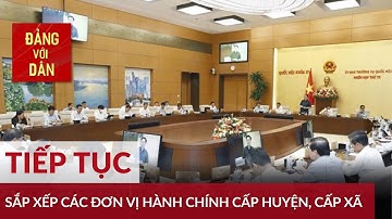 Tiếp tục sắp xếp các đơn vị hành chính cấp huyện, cấp xã giai đoạn 2022 2030 | Đảng với Dân