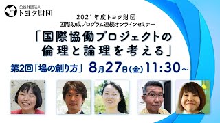 【全編アーカイブ】2021年度トヨタ財団国際助成プログラム連続オンラインセミナー「国際協働プロジェクトの倫理と論理を考える」第2回「場の創り方」