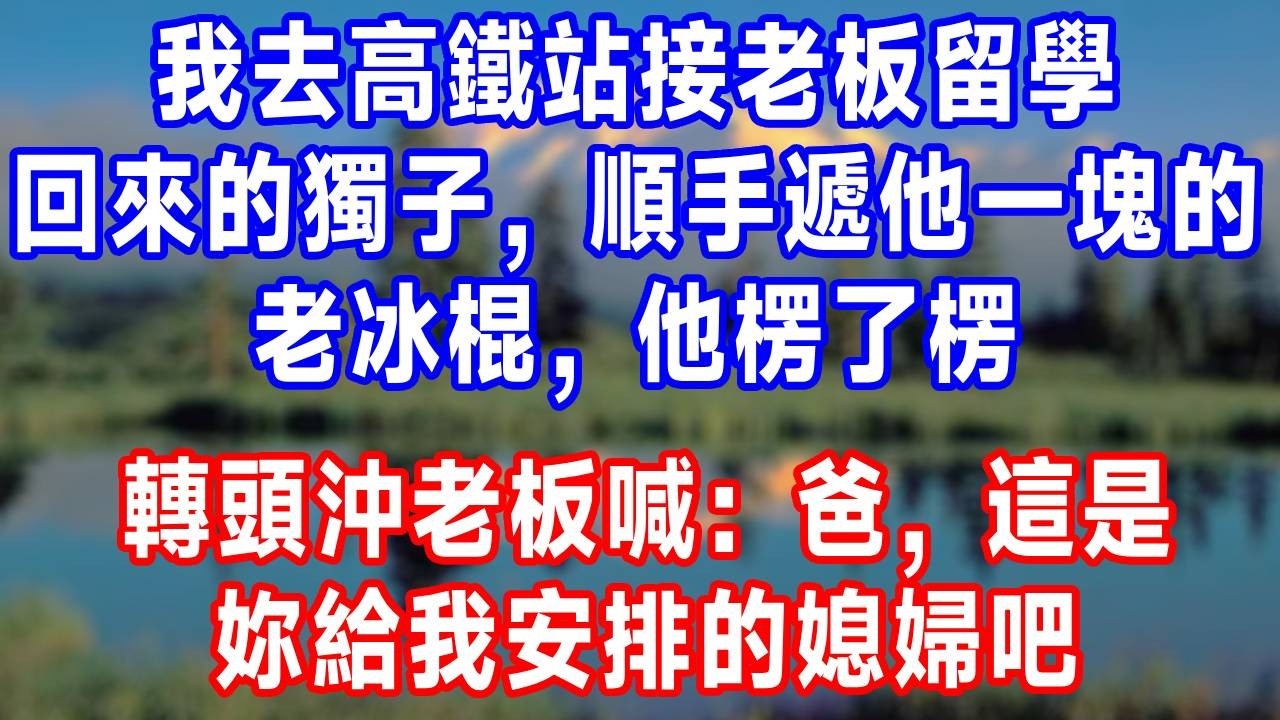 我去高鐵站接老板留學回來的獨子，順手遞他一塊的老冰棍，他楞了楞轉頭沖老板喊：爸，這是妳給我安排的媳婦吧！#故事分享 #故事頻道 #人生感悟 #生活經驗 #打脸 #情感#反转