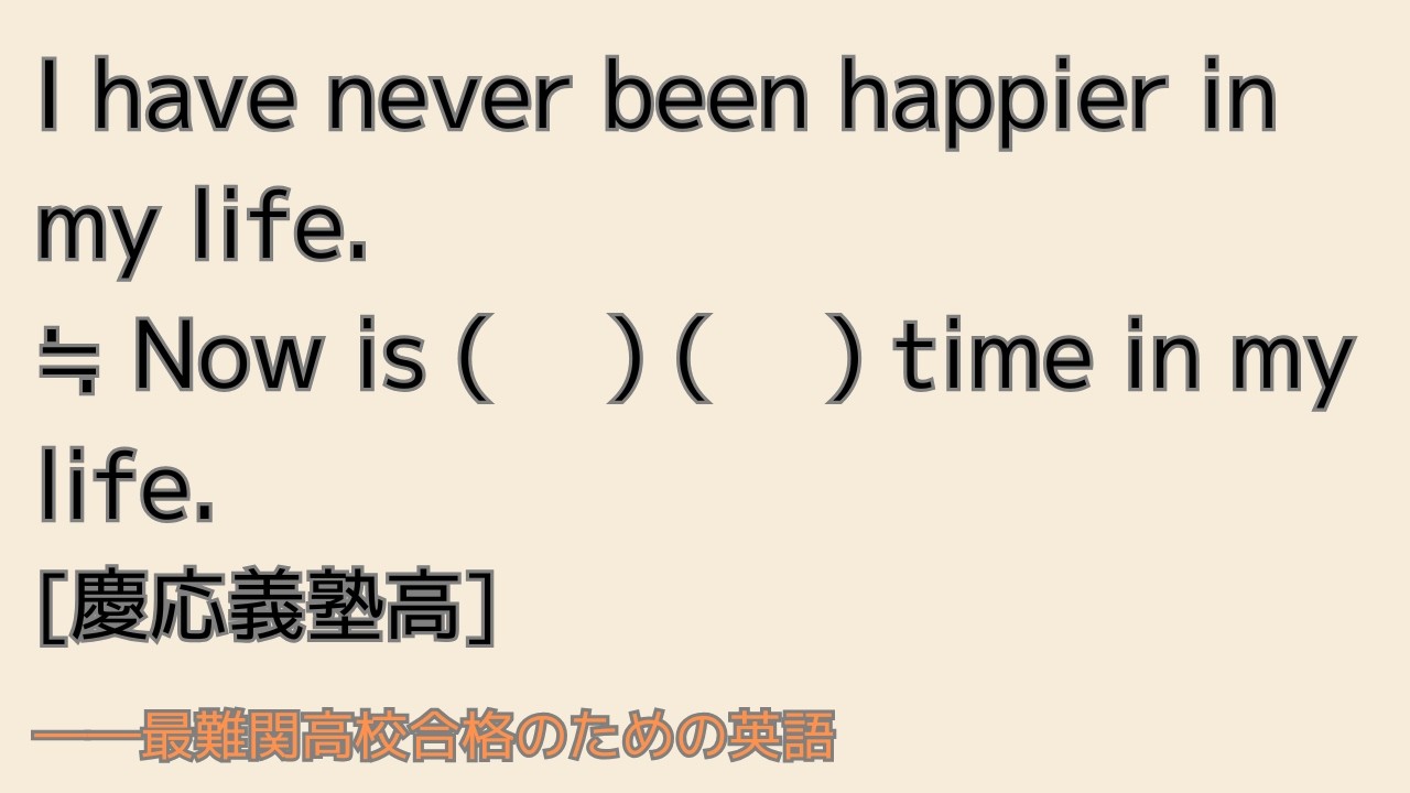 最難関高校英語入試対策 I have never been happier in my life.= Now is ( 　) ( 　) time in my life.　　[慶応義塾高]