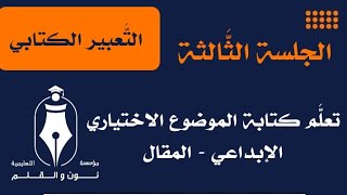 التعبير الكتابي - الجلسة الثالثة || تعلَّم كتابة الموضوع الاختياري ( الإبداعي - المقال )