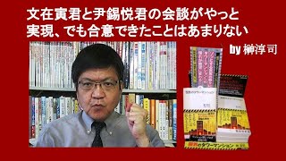 文在寅君と尹錫悦君の会談がやっと実現、でも合意できたことはあまりない　by 榊淳司