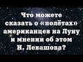 Что можете сказать о «полётах» американцев на Луну и мнении об этом Н. Левашова?