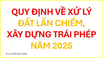 QUY ĐỊNH VỀ XỬ LÝ ĐẤT LẤN CHIẾM, XÂY DỰNG TRÁI PHÉP NĂM 2025 | TƯ VẤN TRỰC TUYẾN