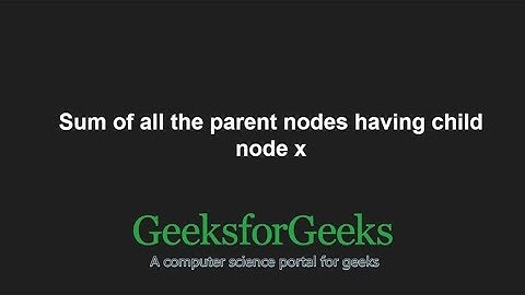 Sum of all the parent nodes having child node x | GeeksforGeeks