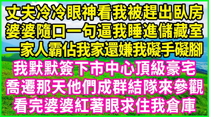 丈夫冷冷眼神看我被趕出臥房，婆婆隨口一句逼我睡進儲藏室，一家人霸佔我家還嫌我礙手礙腳，我默默簽下市中心頂級豪宅，喬遷那天他們成群結隊來參觀，看完婆婆紅著眼求住我倉庫！#情感故事 #花開富貴
