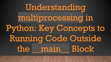 Understanding multiprocessing in Python: Key Concepts to Running Code Outside the __main__ Block