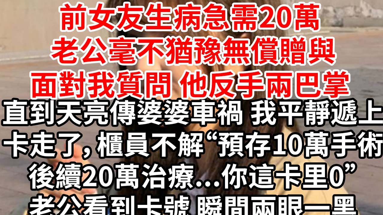 前女友生病急需20萬 老公毫不猶豫無償贈與。面對我質問 他反手兩巴掌。直到天亮傳婆婆車禍 我平靜遞上信用卡走了，櫃員鄙夷“預存10萬，後續20萬治療...你這卡里0”老公看到卡號 瞬間兩眼一黑