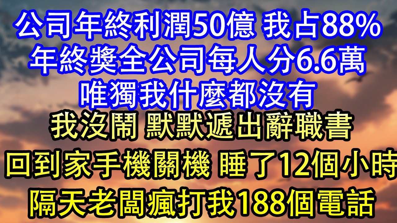公司年終利潤50億 我占88%年終獎全公司每人分6.6萬唯獨我什麼都沒有我沒鬧 默默遞出辭職書回到家手機關機 睡了12個小時隔天老闆瘋打我188個電話