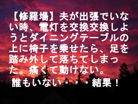 【修羅場】夫が出張でいない時、電灯を交換交換しようとダイニングテーブルを真下まで引っ張ってきて、その上に椅子を乗せたら、足を踏み外して落ちてしまった。痛くて動けない。 誰もいない・・・結果！