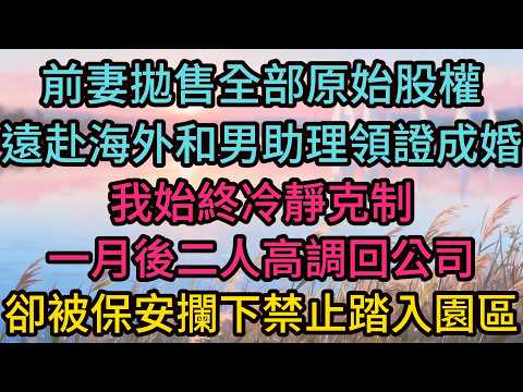 前妻拋售全部原始股權，遠赴海外和男助理領證成婚，我始終冷靜克制，一月後二人高調回公司，卻被保安攔下禁止踏入園區