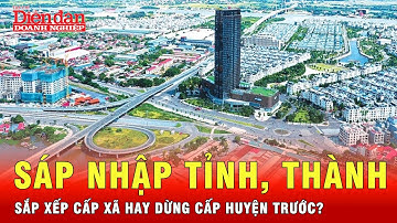 Đâu mới là mấu chốt: Sáp nhập tỉnh, sắp xếp cấp xã hay dừng cấp huyện trước? | Tin tức 24h