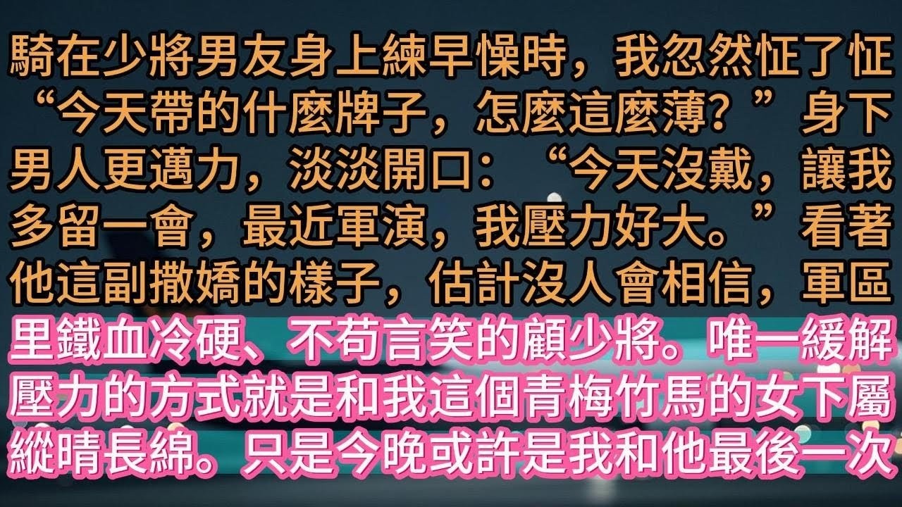 【完结】騎在少將男友身上練早懆時，我忽然怔了怔“今天帶的什麼牌子，怎麼這麼薄？”身下男人更邁力，淡淡開口：“今天沒戴，讓我多留一會，最近軍演，我壓力好大。”看著他這副撒嬌的樣子，估計沒人會相信
