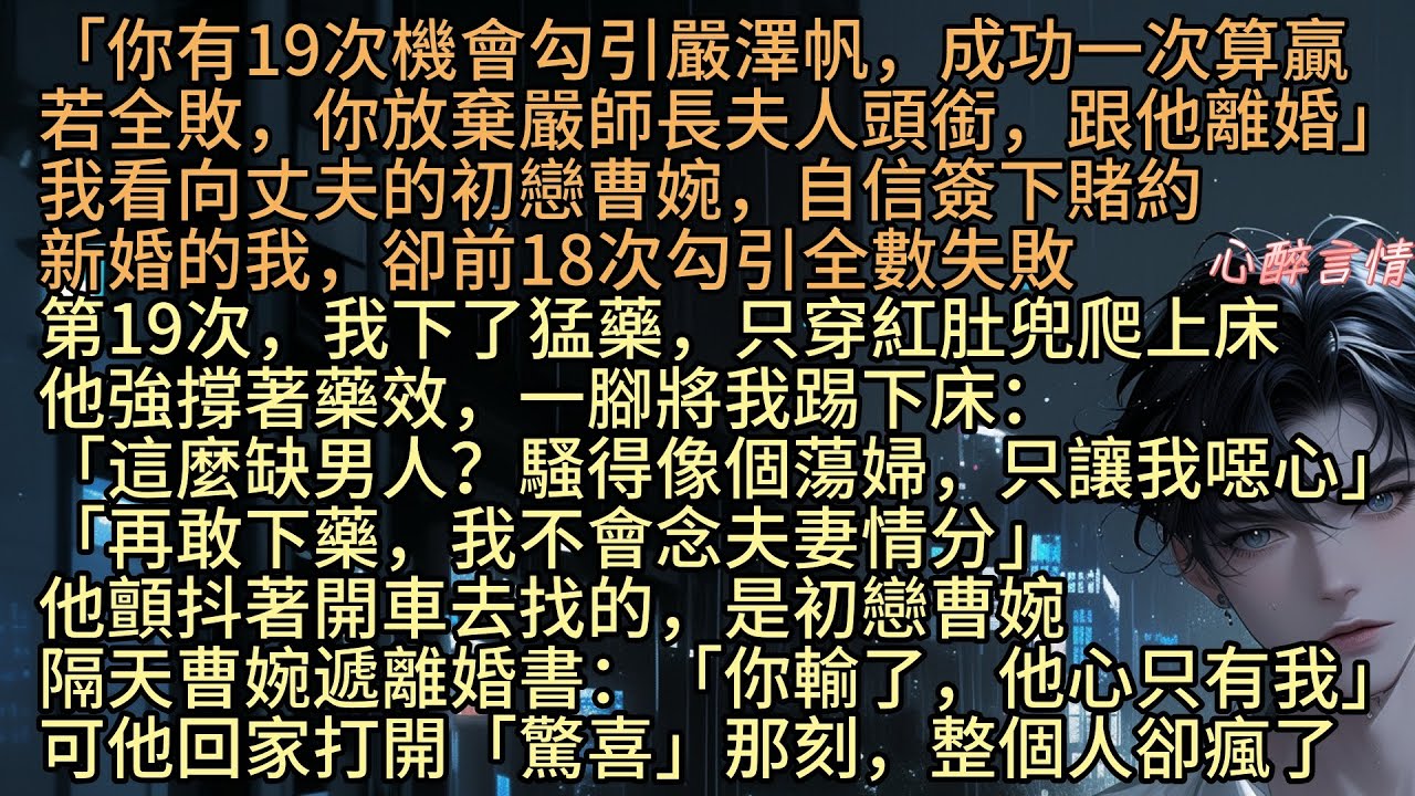 《慕晚離別負今宵》「你有19次機會引嚴澤帆，成功一次算贏，若全敗，你跟他離婚」陶知秋看向丈夫的初戀曹婉，自信簽下賭約，新婚的我，卻18次全失敗，第19次，我下藥，他強撐著藥效將我踢下床，轉身去找曹婉