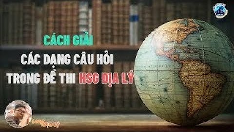 Ôn thi HSG Địa Lí | Cách giải câu hỏi Phân tích và Trình bày, giải thích trong đề thi HSG