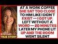AT A WORK COFFEE SHE SAT TOO CLOSE TO HIM LIKE I DIDN T EXIST I GOT UP LEFT WITHOUT A WORD