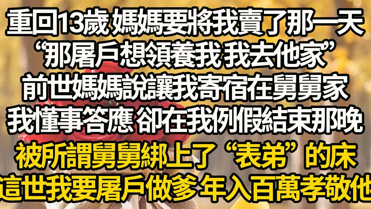 【完結】重回13歲 媽媽要將我賣了那一天，“那屠戶想領養我 我去他家”前世媽媽說讓我寄宿在舅舅家，我懂事答應 卻在我例假結束那晚，被所謂舅舅綁上了“表弟”的床，這世我要屠戶做爹 年入百萬孝敬他