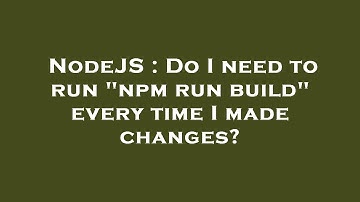 NodeJS : Do I need to run "npm run build" every time I made changes?