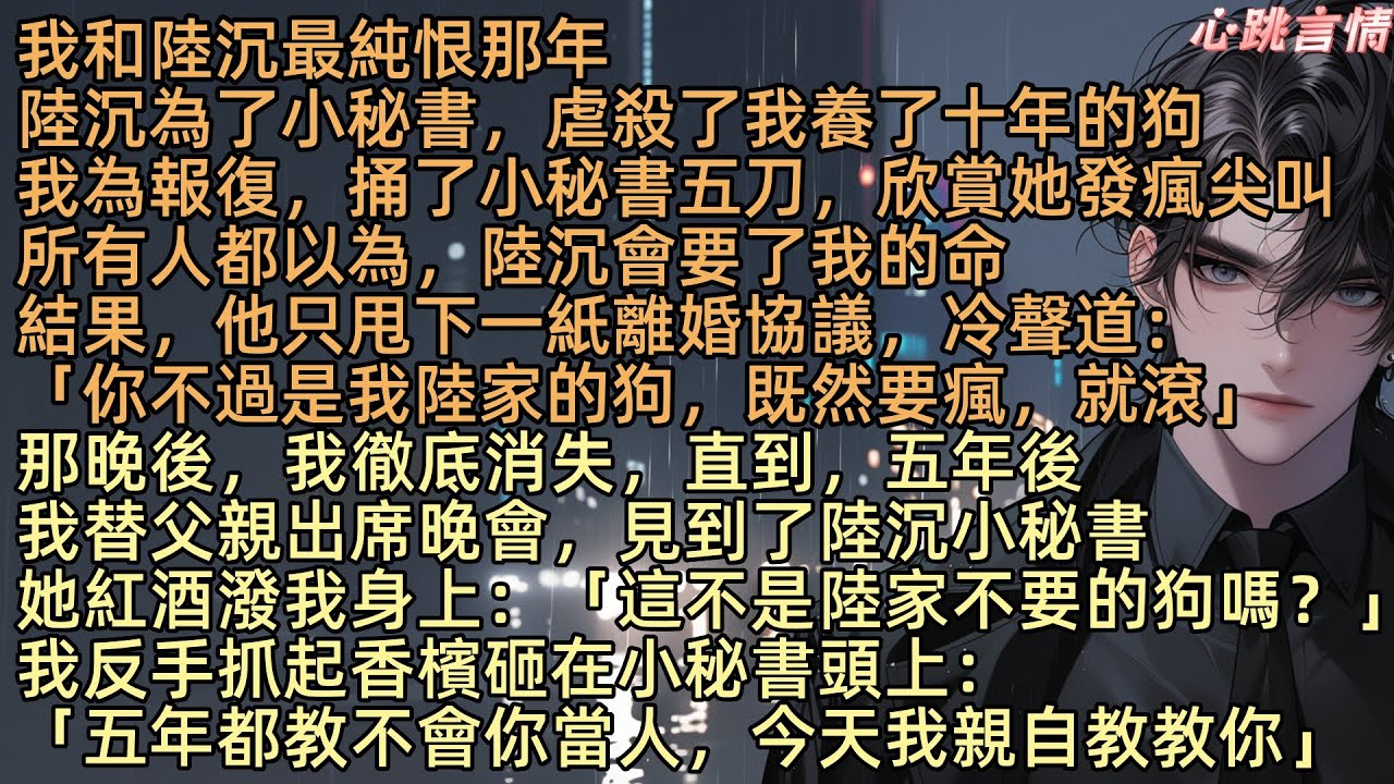 【恨比愛更持久】老公陸沉為小秘書虐殽我的狗，我報復捅她五刀，所有人都以為，陸沉會要了我的命，結果，他只甩下一紙離婚協議：「你不過是我陸家的狗，既然要瘋，就滾」那晚後，我徹底消失，直到，五年後我出席晚會