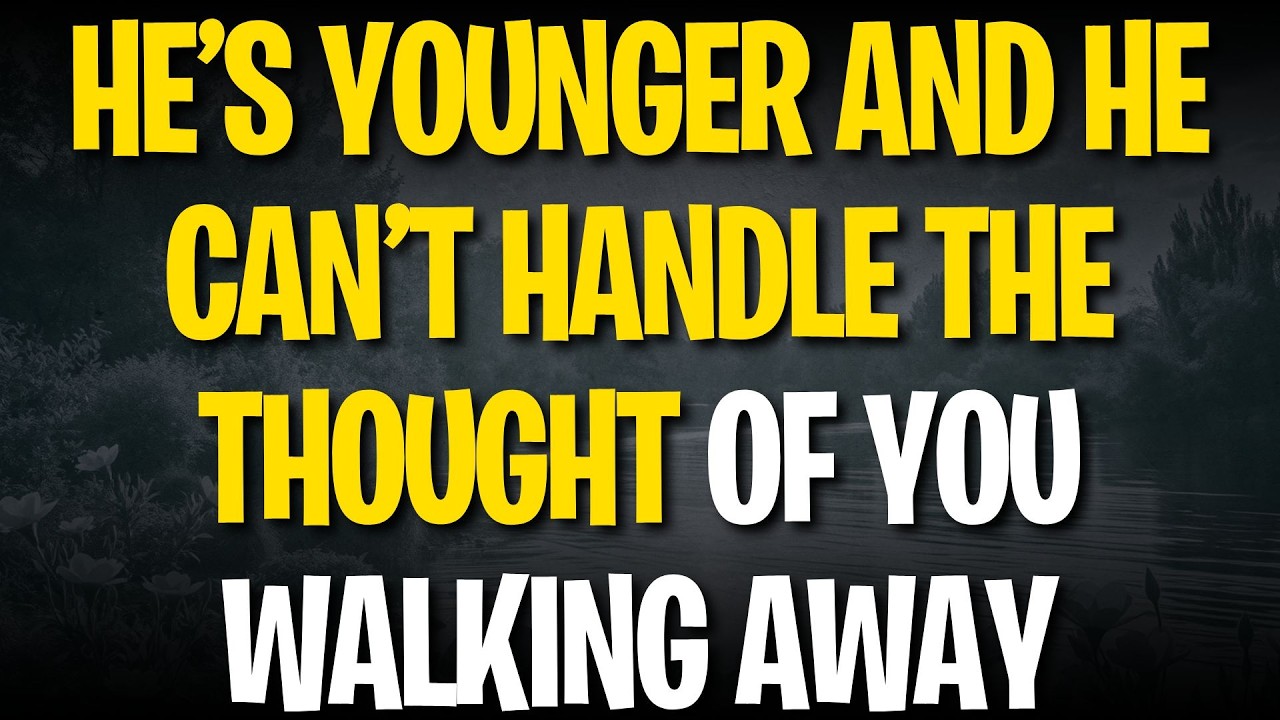 HE’S YOUNGER AND HE CAN’T HANDLE THE THOUGHT OF YOU WALKING AWAY