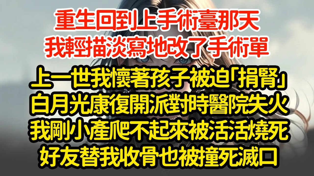 重生回到上手術臺那天，我輕描淡寫地改了手術單，上一世我懷著孩子被迫「捐腎」白月光康復開派對時醫院失火我剛小產爬不起來被活活燒死好友替我收骨也被撞死滅口