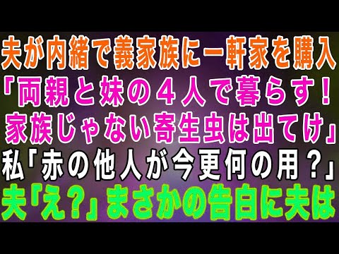 【スカッとする話】夫が嫁に内緒で義家族に新築一軒家を購入しようとする「両親と妹の４人で暮らす！！家族じゃない寄生虫は出て行け！」私「赤の他人が何の用？」実は…