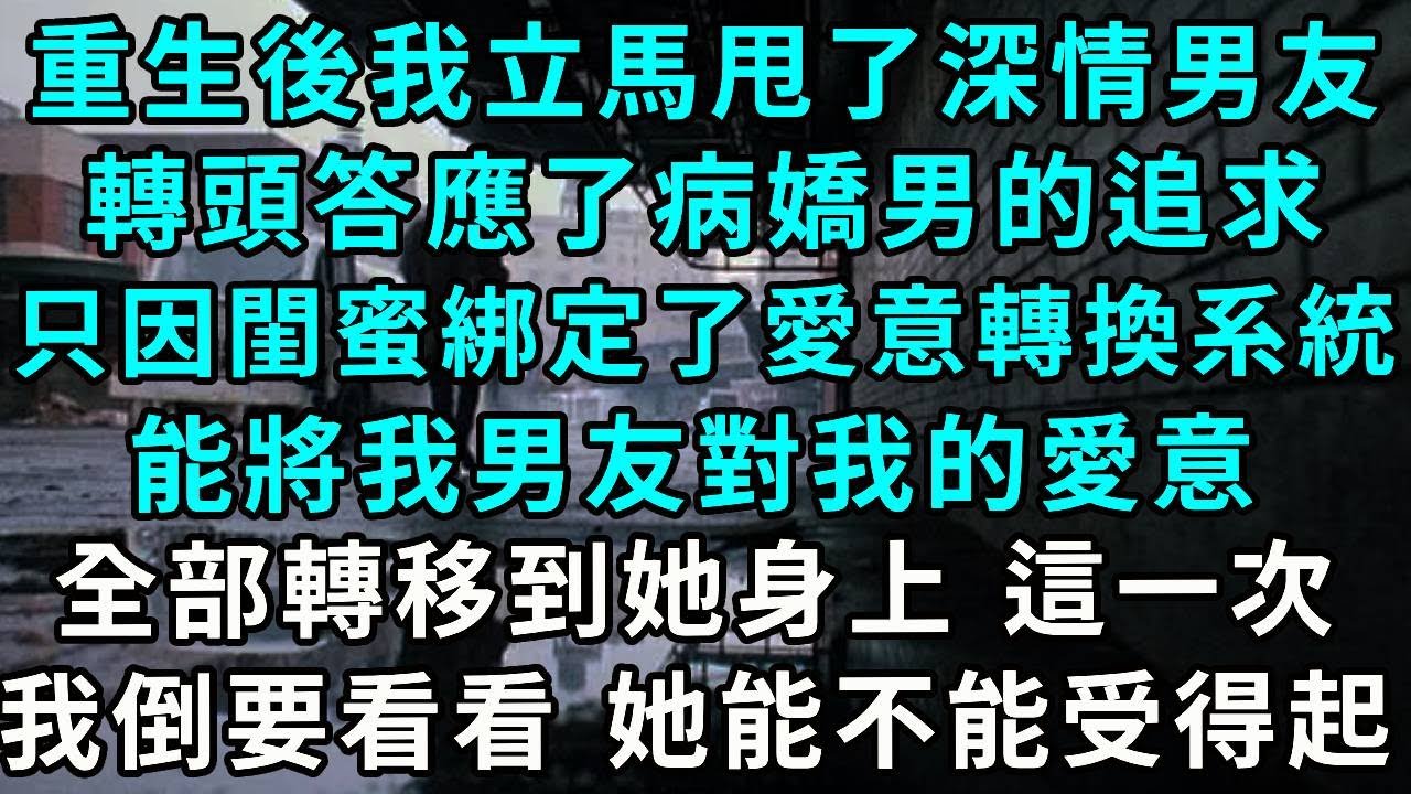 重生後我立馬甩了深情男友，轉頭答應了病嬌男的追求，只因閨蜜綁定了愛意轉換系統，能將我男友對我的愛意，全部轉移到她身上 這一次，我倒要看看 她能不能受得起