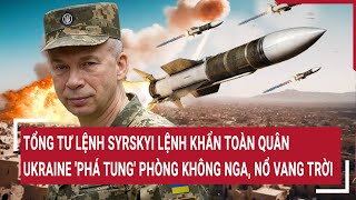 Tổng tư lệnh Syrskyi lệnh khẩn toàn quân; Ukraine 'phá tung' phòng không Nga, nổ vang trời