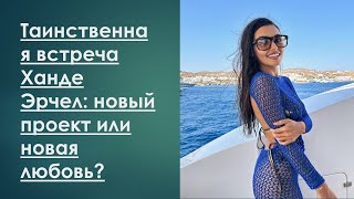 Таинственная встреча Ханде Эрчел: новый проект или новая любовь?