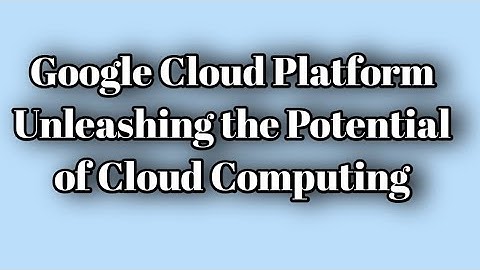 Google Cloud Platform: Unleashing the Potential of Cloud Computing